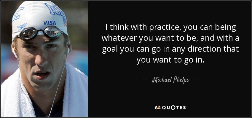 I think with practice, you can being whatever you want to be, and with a goal you can go in any direction that you want to go in. - Michael Phelps