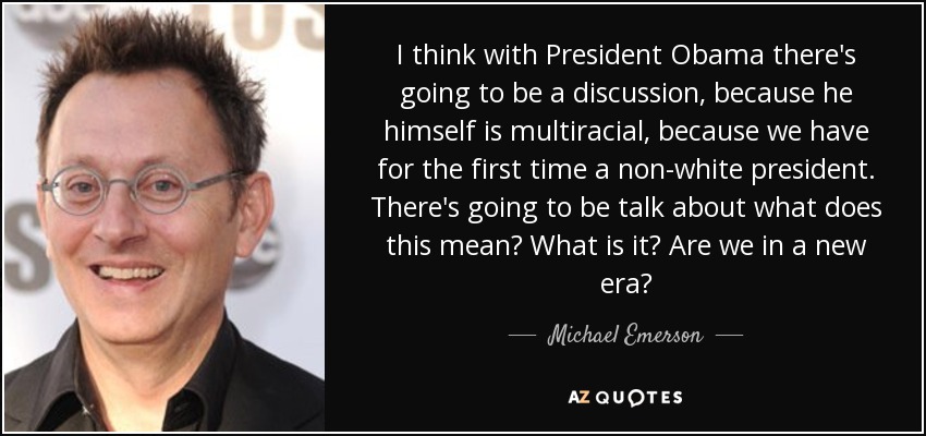 I think with President Obama there's going to be a discussion, because he himself is multiracial, because we have for the first time a non-white president. There's going to be talk about what does this mean? What is it? Are we in a new era? - Michael Emerson
