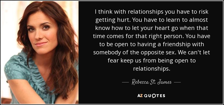I think with relationships you have to risk getting hurt. You have to learn to almost know how to let your heart go when that time comes for that right person. You have to be open to having a friendship with somebody of the opposite sex. We can't let fear keep us from being open to relationships. - Rebecca St. James