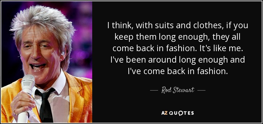 I think, with suits and clothes, if you keep them long enough, they all come back in fashion. It's like me. I've been around long enough and I've come back in fashion. - Rod Stewart