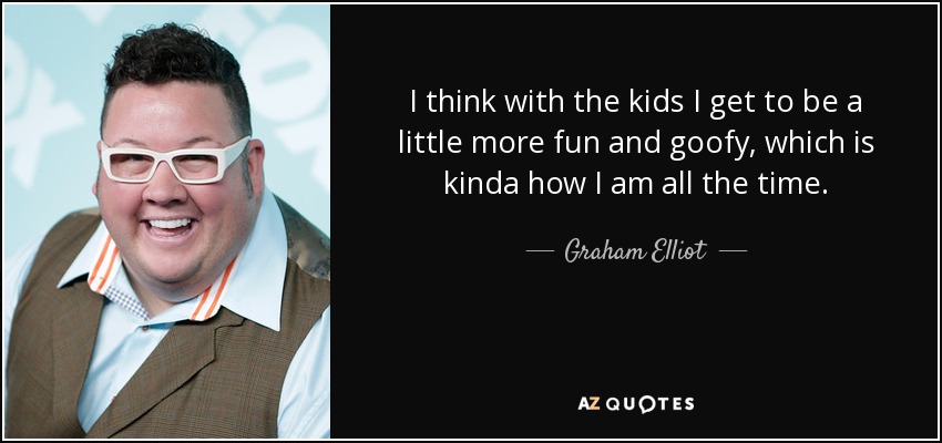 I think with the kids I get to be a little more fun and goofy, which is kinda how I am all the time. - Graham Elliot