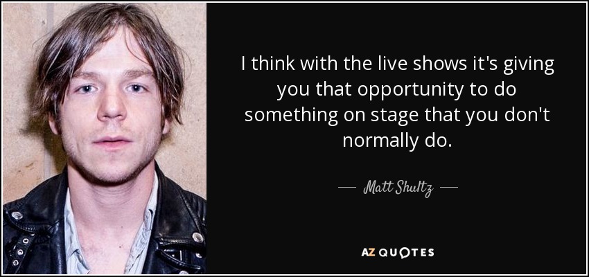 I think with the live shows it's giving you that opportunity to do something on stage that you don't normally do. - Matt Shultz