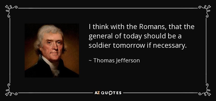 I think with the Romans, that the general of today should be a soldier tomorrow if necessary. - Thomas Jefferson