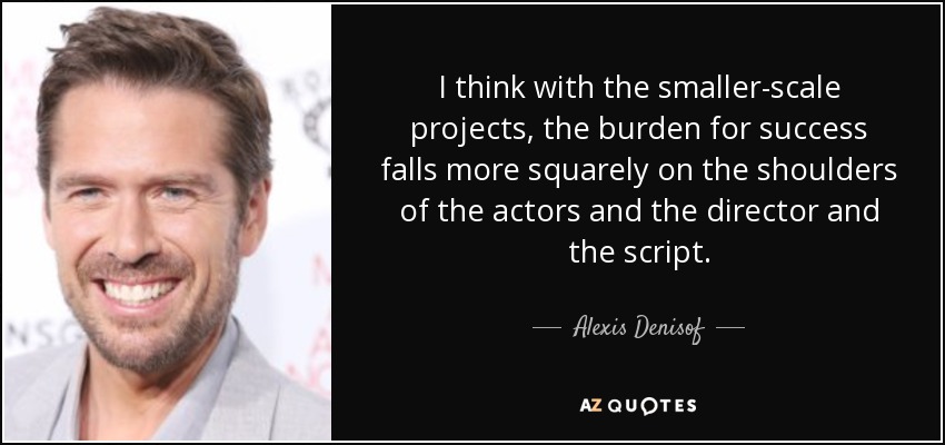 I think with the smaller-scale projects, the burden for success falls more squarely on the shoulders of the actors and the director and the script. - Alexis Denisof