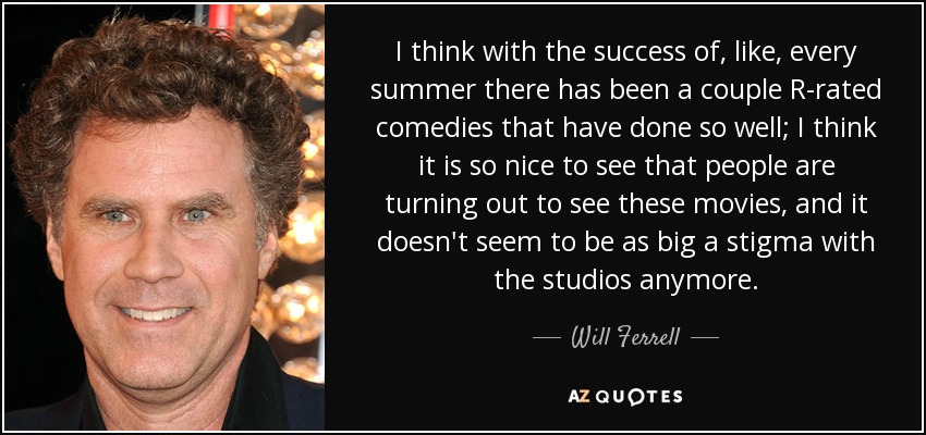 I think with the success of, like, every summer there has been a couple R-rated comedies that have done so well; I think it is so nice to see that people are turning out to see these movies, and it doesn't seem to be as big a stigma with the studios anymore. - Will Ferrell