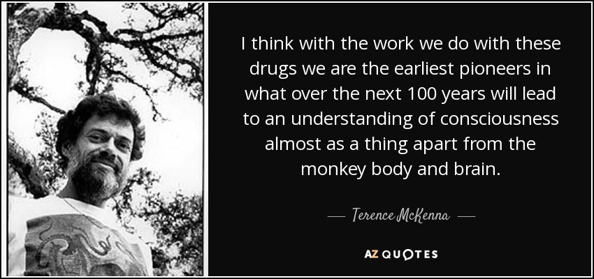 I think with the work we do with these drugs we are the earliest pioneers in what over the next 100 years will lead to an understanding of consciousness almost as a thing apart from the monkey body and brain. - Terence McKenna