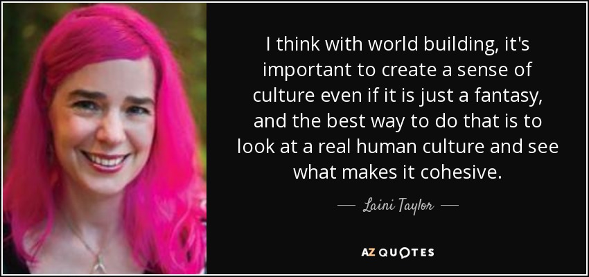 I think with world building, it's important to create a sense of culture even if it is just a fantasy, and the best way to do that is to look at a real human culture and see what makes it cohesive. - Laini Taylor