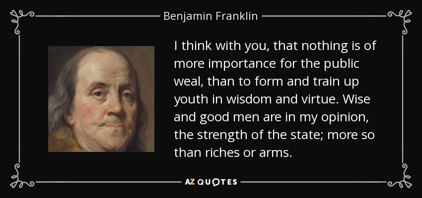 I think with you, that nothing is of more importance for the public weal, than to form and train up youth in wisdom and virtue. Wise and good men are in my opinion, the strength of the state; more so than riches or arms. - Benjamin Franklin