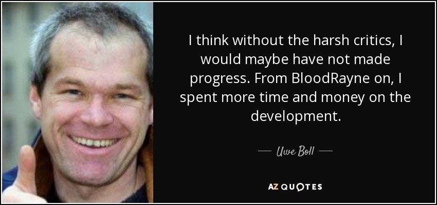 I think without the harsh critics, I would maybe have not made progress. From BloodRayne on, I spent more time and money on the development. - Uwe Boll