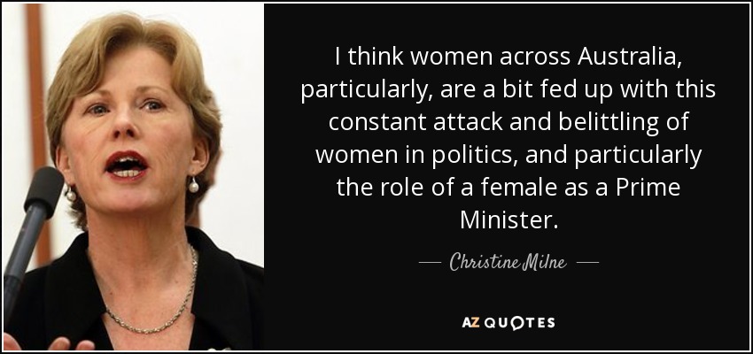 I think women across Australia, particularly, are a bit fed up with this constant attack and belittling of women in politics, and particularly the role of a female as a Prime Minister. - Christine Milne