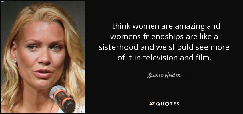 I think women are amazing and womens friendships are like a sisterhood and we should see more of it in television and film. - Laurie Holden