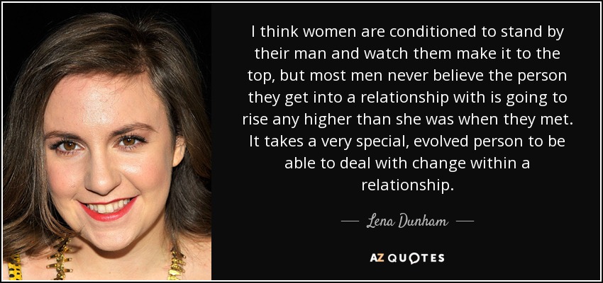I think women are conditioned to stand by their man and watch them make it to the top, but most men never believe the person they get into a relationship with is going to rise any higher than she was when they met. It takes a very special, evolved person to be able to deal with change within a relationship. - Lena Dunham