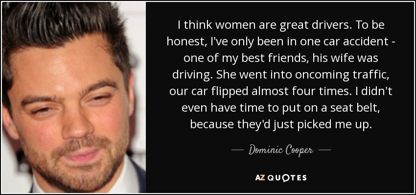 I think women are great drivers. To be honest, I've only been in one car accident - one of my best friends, his wife was driving. She went into oncoming traffic, our car flipped almost four times. I didn't even have time to put on a seat belt, because they'd just picked me up. - Dominic Cooper