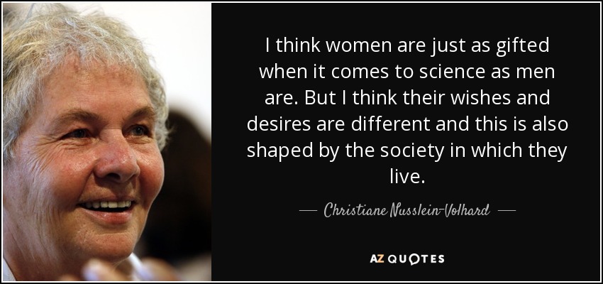 I think women are just as gifted when it comes to science as men are. But I think their wishes and desires are different and this is also shaped by the society in which they live. - Christiane Nusslein-Volhard