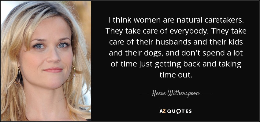 I think women are natural caretakers. They take care of everybody. They take care of their husbands and their kids and their dogs, and don't spend a lot of time just getting back and taking time out. - Reese Witherspoon