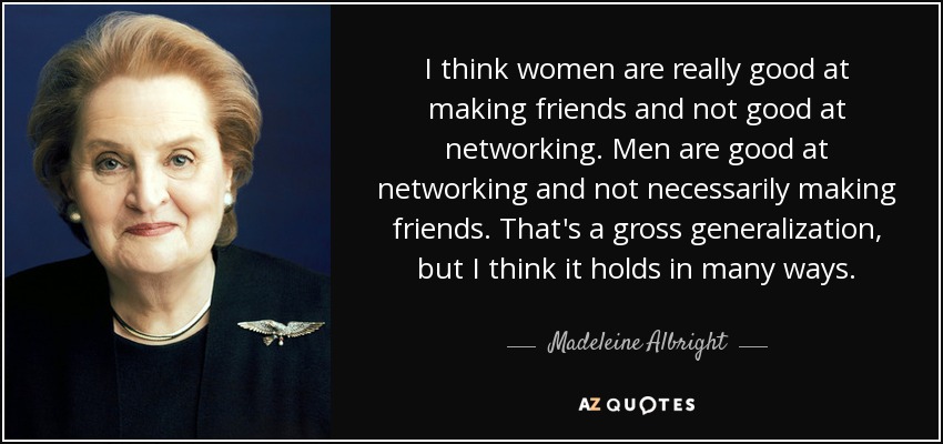 I think women are really good at making friends and not good at networking. Men are good at networking and not necessarily making friends. That's a gross generalization, but I think it holds in many ways. - Madeleine Albright