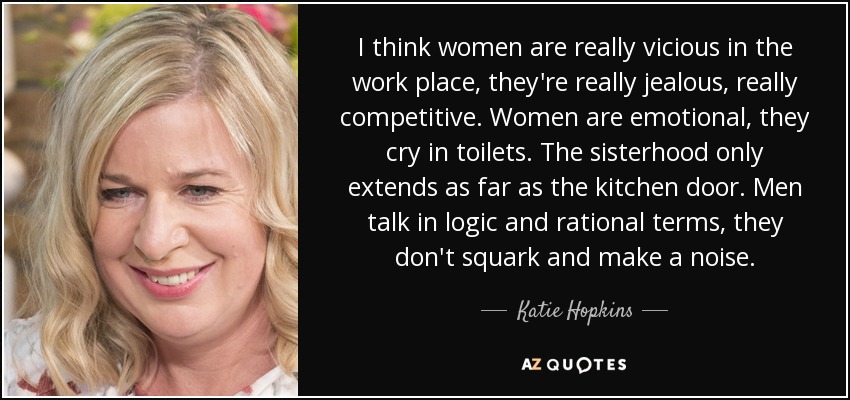 I think women are really vicious in the work place, they're really jealous, really competitive. Women are emotional, they cry in toilets. The sisterhood only extends as far as the kitchen door. Men talk in logic and rational terms, they don't squark and make a noise. - Katie Hopkins