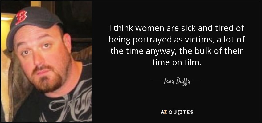 I think women are sick and tired of being portrayed as victims, a lot of the time anyway, the bulk of their time on film. - Troy Duffy