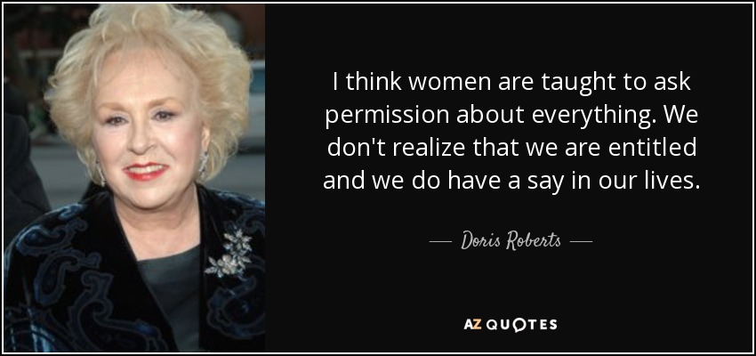 I think women are taught to ask permission about everything. We don't realize that we are entitled and we do have a say in our lives. - Doris Roberts
