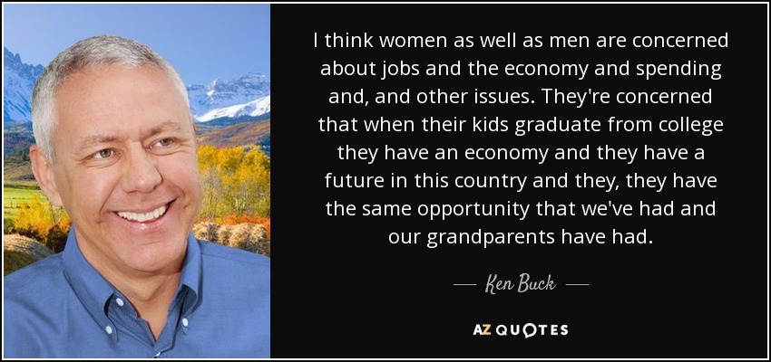 I think women as well as men are concerned about jobs and the economy and spending and, and other issues. They're concerned that when their kids graduate from college they have an economy and they have a future in this country and they, they have the same opportunity that we've had and our grandparents have had. - Ken Buck