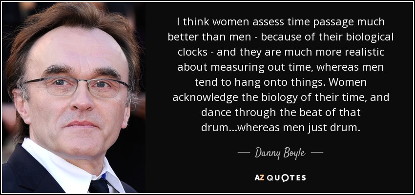 I think women assess time passage much better than men - because of their biological clocks - and they are much more realistic about measuring out time, whereas men tend to hang onto things. Women acknowledge the biology of their time, and dance through the beat of that drum...whereas men just drum. - Danny Boyle