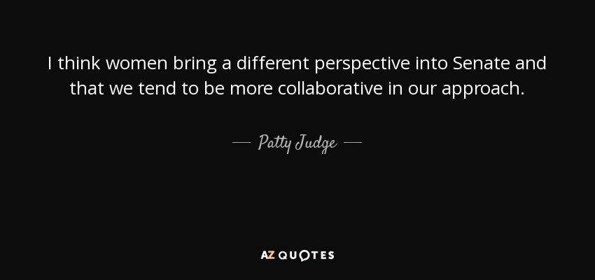 I think women bring a different perspective into Senate and that we tend to be more collaborative in our approach. - Patty Judge