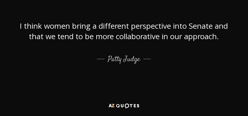 I think women bring a different perspective into Senate and that we tend to be more collaborative in our approach. - Patty Judge