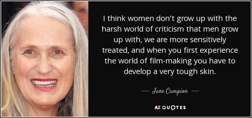 I think women don't grow up with the harsh world of criticism that men grow up with, we are more sensitively treated, and when you first experience the world of film-making you have to develop a very tough skin. - Jane Campion