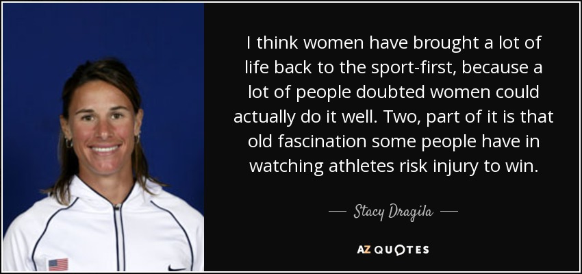 I think women have brought a lot of life back to the sport-first, because a lot of people doubted women could actually do it well. Two, part of it is that old fascination some people have in watching athletes risk injury to win. - Stacy Dragila