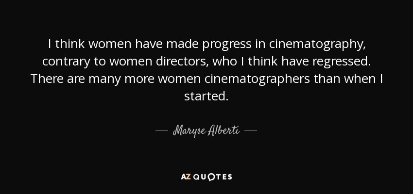 I think women have made progress in cinematography, contrary to women directors, who I think have regressed. There are many more women cinematographers than when I started. - Maryse Alberti