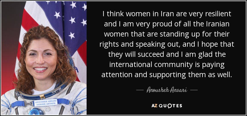 I think women in Iran are very resilient and I am very proud of all the Iranian women that are standing up for their rights and speaking out, and I hope that they will succeed and I am glad the international community is paying attention and supporting them as well. - Anousheh Ansari