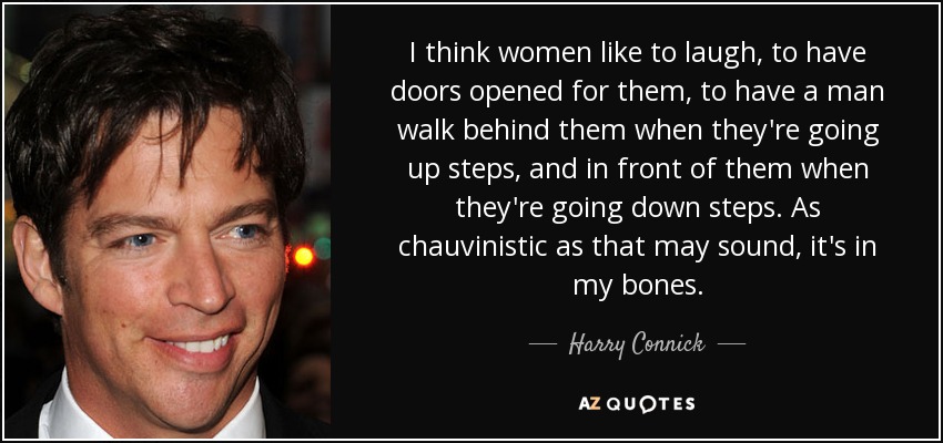 I think women like to laugh, to have doors opened for them, to have a man walk behind them when they're going up steps, and in front of them when they're going down steps. As chauvinistic as that may sound, it's in my bones. - Harry Connick, Jr.
