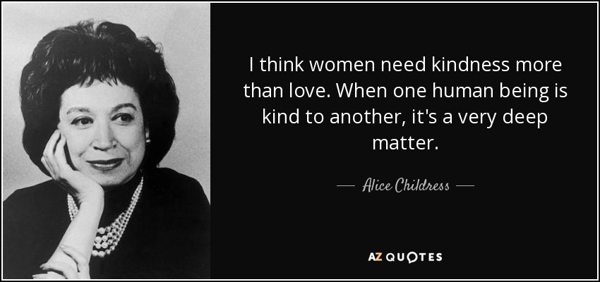 I think women need kindness more than love. When one human being is kind to another, it's a very deep matter. - Alice Childress