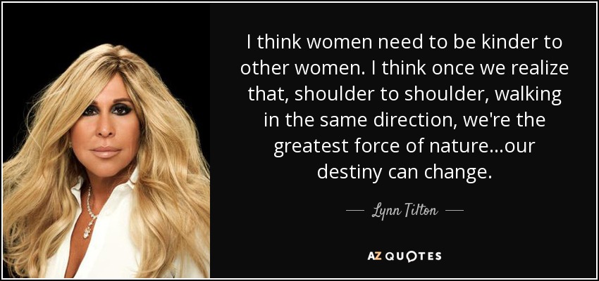 I think women need to be kinder to other women. I think once we realize that, shoulder to shoulder, walking in the same direction, we're the greatest force of nature…our destiny can change. - Lynn Tilton