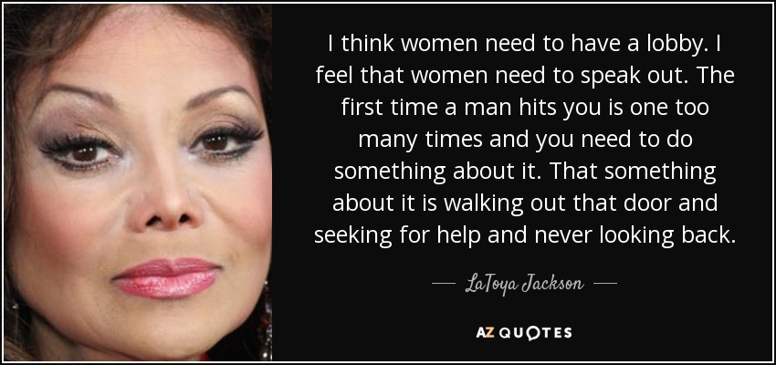 I think women need to have a lobby. I feel that women need to speak out. The first time a man hits you is one too many times and you need to do something about it. That something about it is walking out that door and seeking for help and never looking back. - LaToya Jackson
