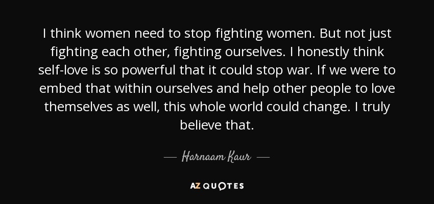 I think women need to stop fighting women. But not just fighting each other, fighting ourselves. I honestly think self-love is so powerful that it could stop war. If we were to embed that within ourselves and help other people to love themselves as well, this whole world could change. I truly believe that. - Harnaam Kaur