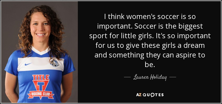 I think women's soccer is so important. Soccer is the biggest sport for little girls. It's so important for us to give these girls a dream and something they can aspire to be. - Lauren Holiday