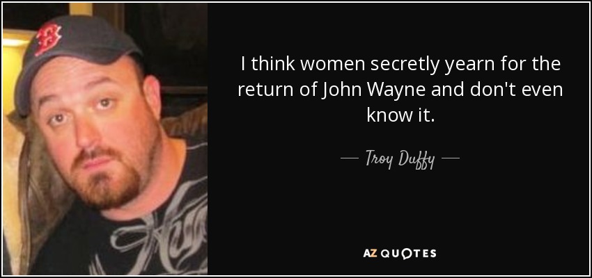 I think women secretly yearn for the return of John Wayne and don't even know it. - Troy Duffy