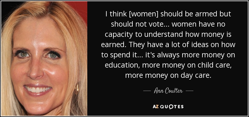 I think [women] should be armed but should not vote ... women have no capacity to understand how money is earned. They have a lot of ideas on how to spend it ... it's always more money on education, more money on child care, more money on day care. - Ann Coulter