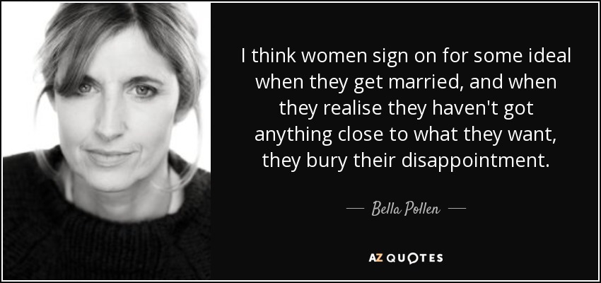 I think women sign on for some ideal when they get married, and when they realise they haven't got anything close to what they want, they bury their disappointment. - Bella Pollen
