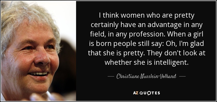 I think women who are pretty certainly have an advantage in any field, in any profession. When a girl is born people still say: Oh, I'm glad that she is pretty. They don't look at whether she is intelligent. - Christiane Nusslein-Volhard