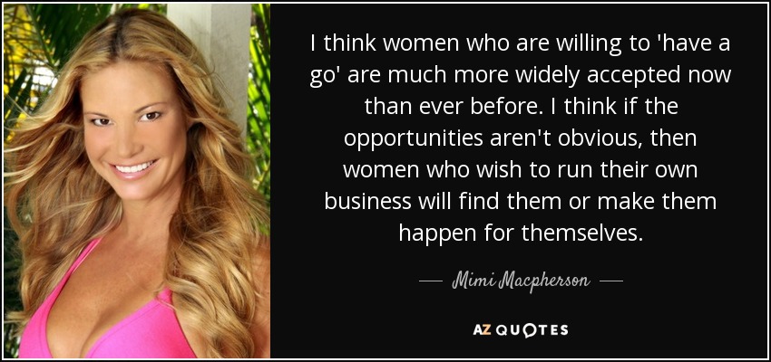 I think women who are willing to 'have a go' are much more widely accepted now than ever before. I think if the opportunities aren't obvious, then women who wish to run their own business will find them or make them happen for themselves. - Mimi Macpherson