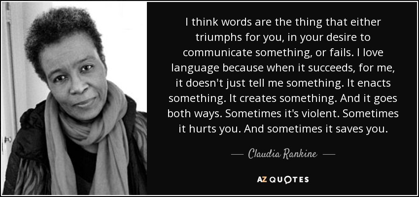 I think words are the thing that either triumphs for you, in your desire to communicate something, or fails. I love language because when it succeeds, for me, it doesn't just tell me something. It enacts something. It creates something. And it goes both ways. Sometimes it's violent. Sometimes it hurts you. And sometimes it saves you. - Claudia Rankine