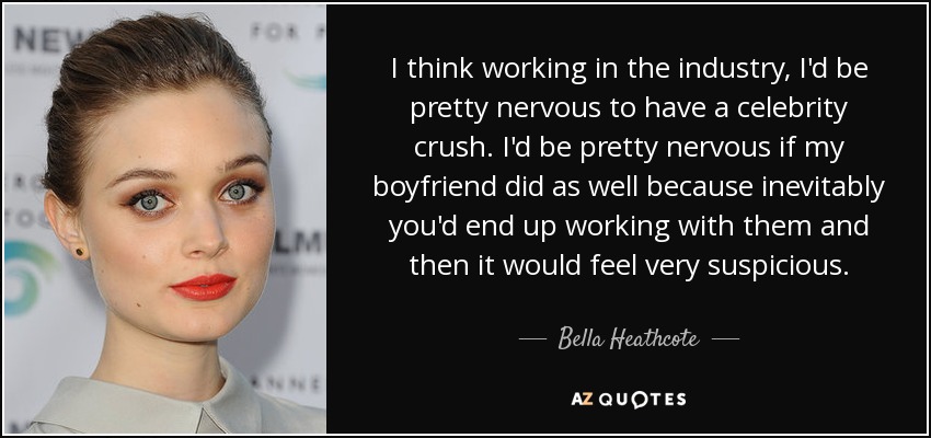 I think working in the industry, I'd be pretty nervous to have a celebrity crush. I'd be pretty nervous if my boyfriend did as well because inevitably you'd end up working with them and then it would feel very suspicious. - Bella Heathcote