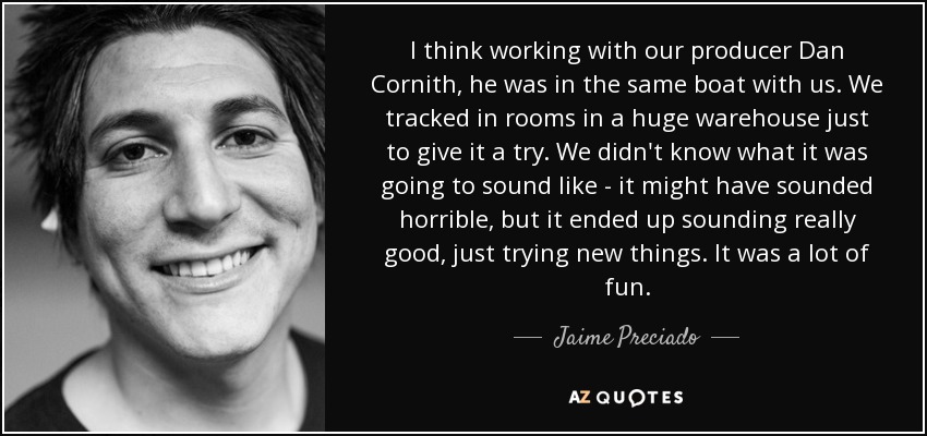 I think working with our producer Dan Cornith, he was in the same boat with us. We tracked in rooms in a huge warehouse just to give it a try. We didn't know what it was going to sound like - it might have sounded horrible, but it ended up sounding really good, just trying new things. It was a lot of fun. - Jaime Preciado