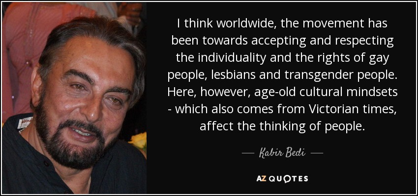 I think worldwide, the movement has been towards accepting and respecting the individuality and the rights of gay people, lesbians and transgender people. Here, however, age-old cultural mindsets - which also comes from Victorian times, affect the thinking of people. - Kabir Bedi
