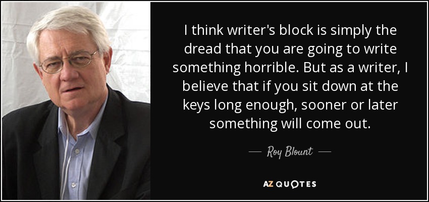 I think writer's block is simply the dread that you are going to write something horrible. But as a writer, I believe that if you sit down at the keys long enough, sooner or later something will come out. - Roy Blount, Jr.