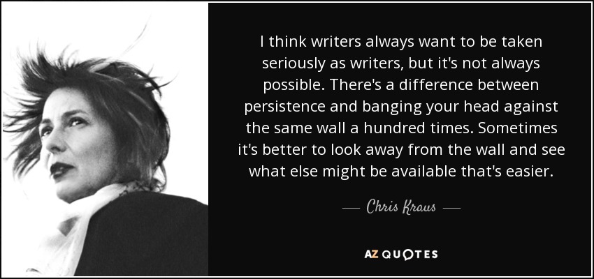 I think writers always want to be taken seriously as writers, but it's not always possible. There's a difference between persistence and banging your head against the same wall a hundred times. Sometimes it's better to look away from the wall and see what else might be available that's easier. - Chris Kraus