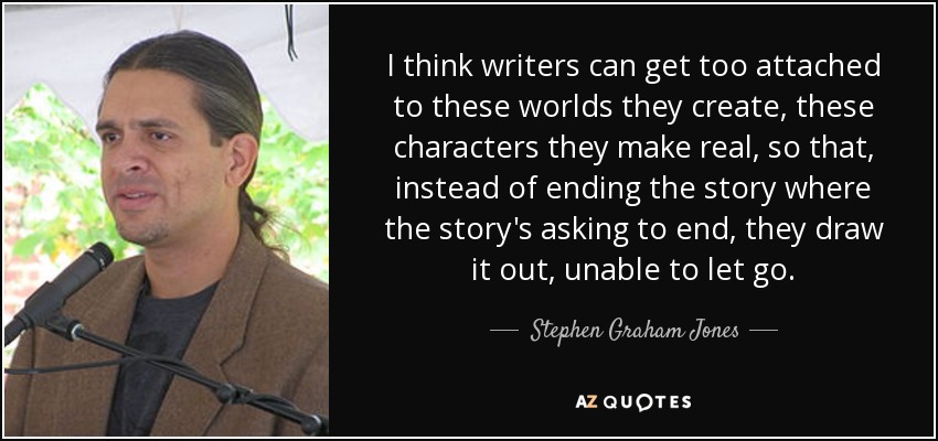 I think writers can get too attached to these worlds they create, these characters they make real, so that, instead of ending the story where the story's asking to end, they draw it out, unable to let go. - Stephen Graham Jones