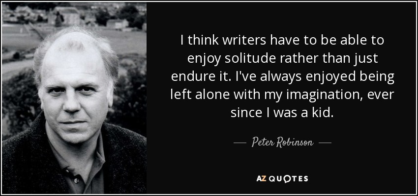I think writers have to be able to enjoy solitude rather than just endure it. I've always enjoyed being left alone with my imagination, ever since I was a kid. - Peter Robinson